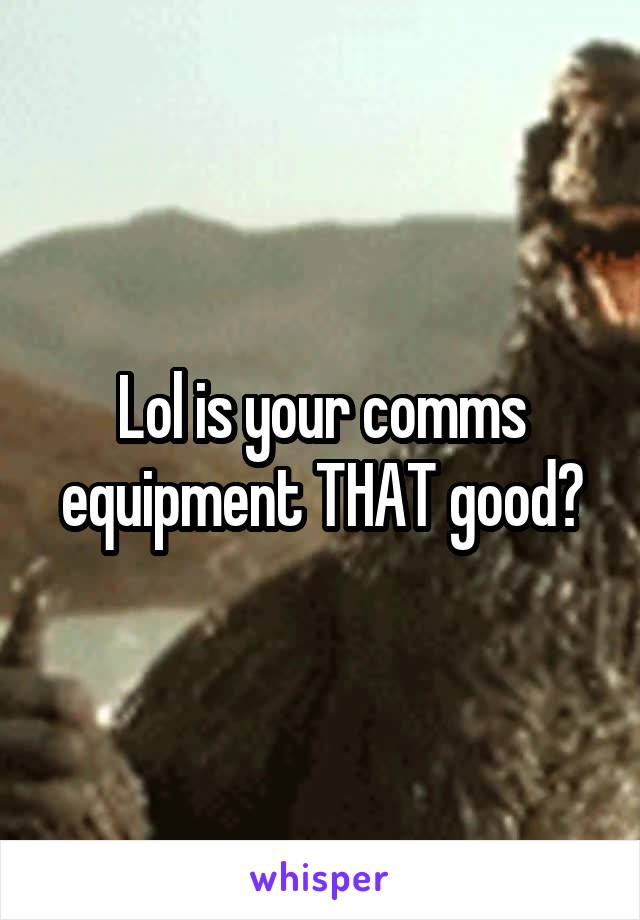 Lol is your comms equipment THAT good?