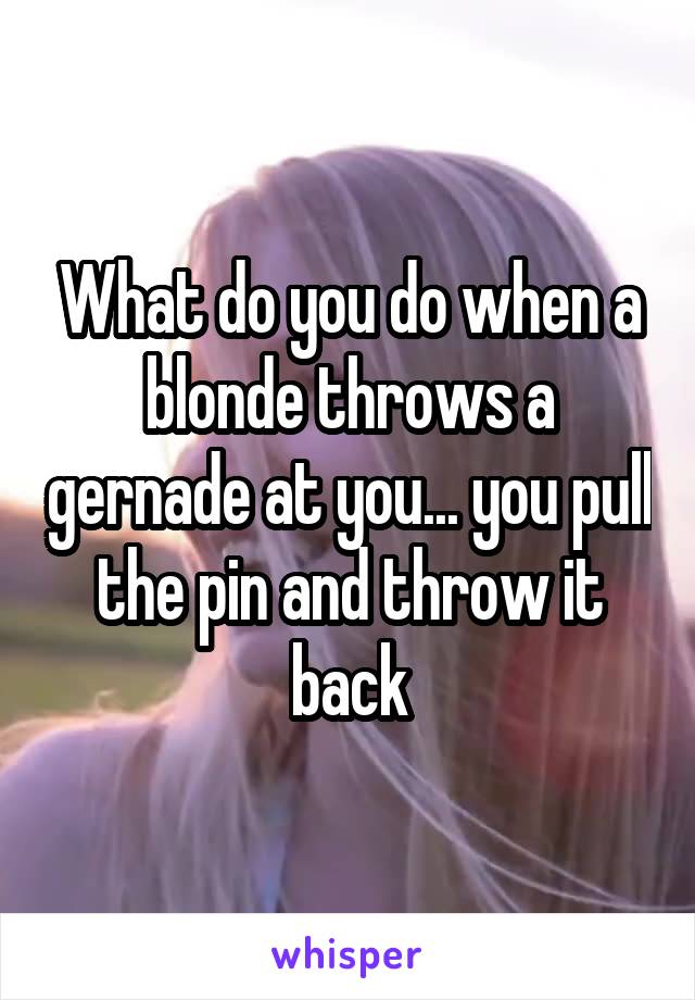 What do you do when a blonde throws a gernade at you... you pull the pin and throw it back