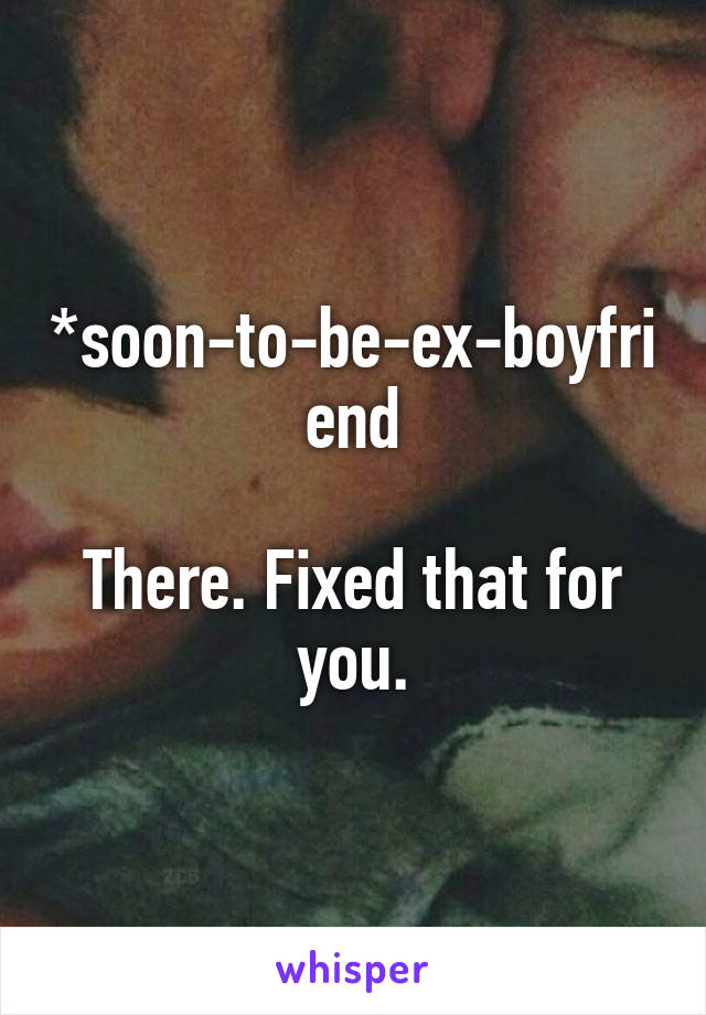 *soon-to-be-ex-boyfriend

There. Fixed that for you.