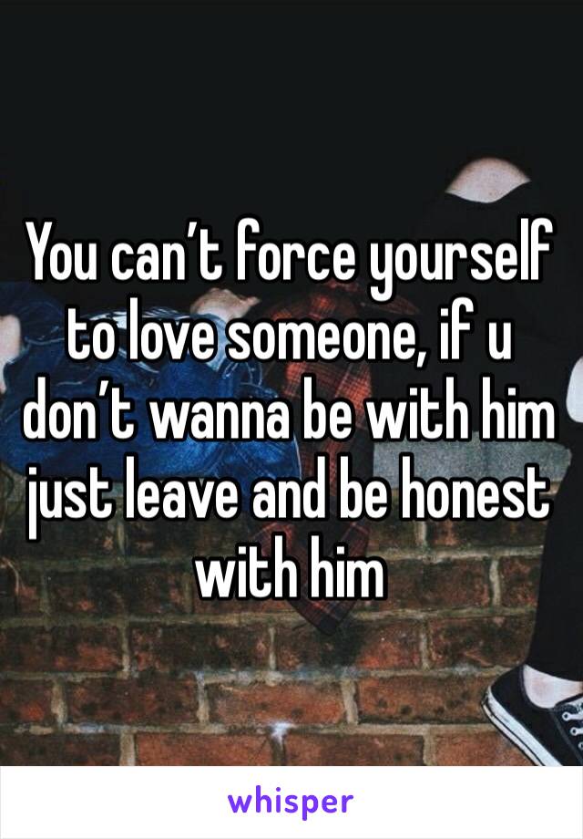 You can’t force yourself to love someone, if u don’t wanna be with him just leave and be honest with him