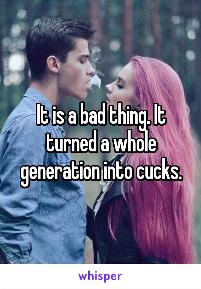 It is a bad thing. It turned a whole generation into cucks.