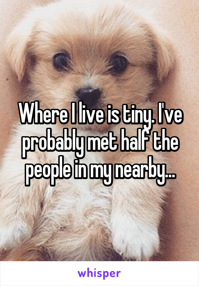 Where I live is tiny. I've probably met half the people in my nearby...