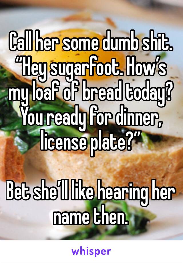 Call her some dumb shit. “Hey sugarfoot. How’s my loaf of bread today? You ready for dinner, license plate?”

Bet she’ll like hearing her name then. 