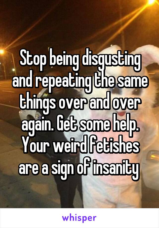 Stop being disgusting and repeating the same things over and over again. Get some help. Your weird fetishes are a sign of insanity 