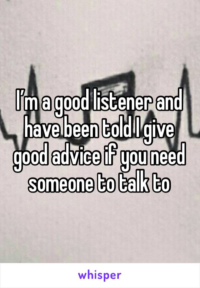 I’m a good listener and have been told I give good advice if you need someone to talk to