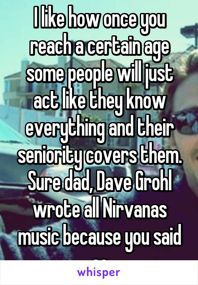 I like how once you reach a certain age some people will just act like they know everything and their seniority covers them. Sure dad, Dave Grohl wrote all Nirvanas music because you said so