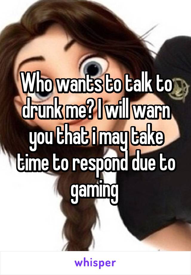 Who wants to talk to drunk me? I will warn you that i may take time to respond due to gaming 