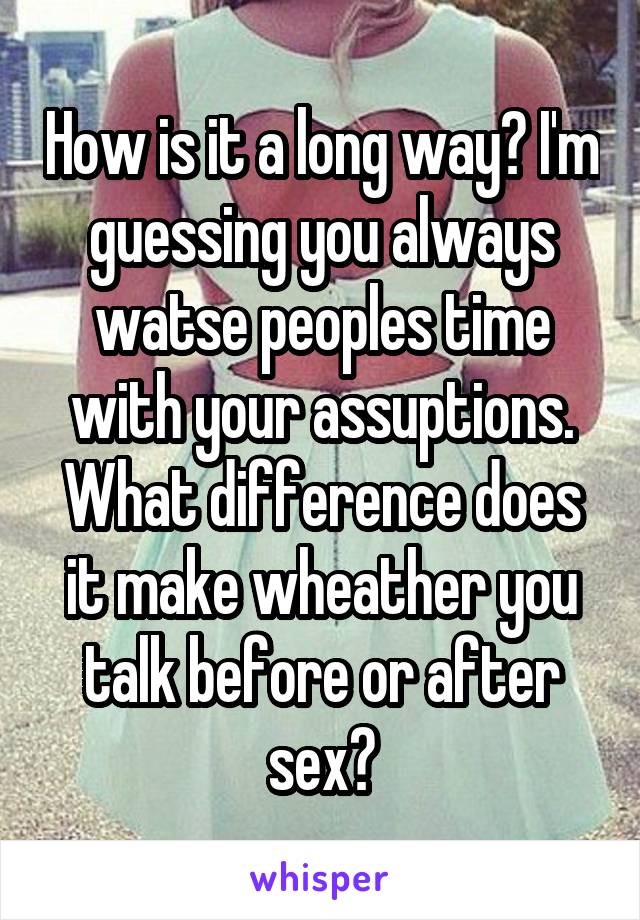 How is it a long way? I'm guessing you always watse peoples time with your assuptions. What difference does it make wheather you talk before or after sex?