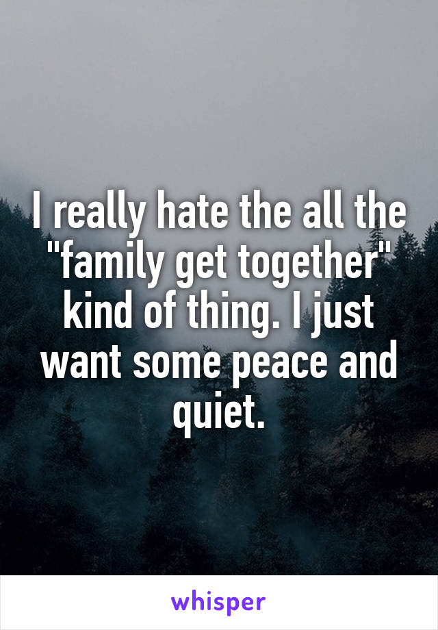 I really hate the all the "family get together" kind of thing. I just want some peace and quiet.