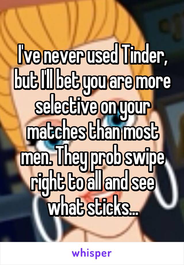 I've never used Tinder, but I'll bet you are more selective on your matches than most men. They prob swipe right to all and see what sticks...