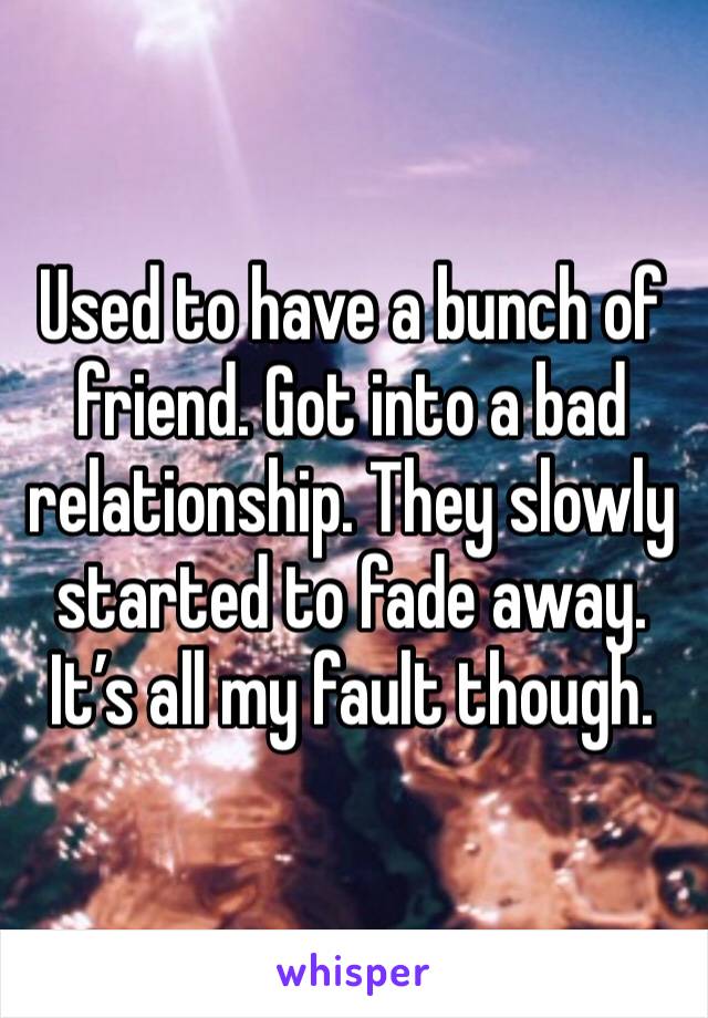 Used to have a bunch of friend. Got into a bad relationship. They slowly started to fade away. It’s all my fault though. 