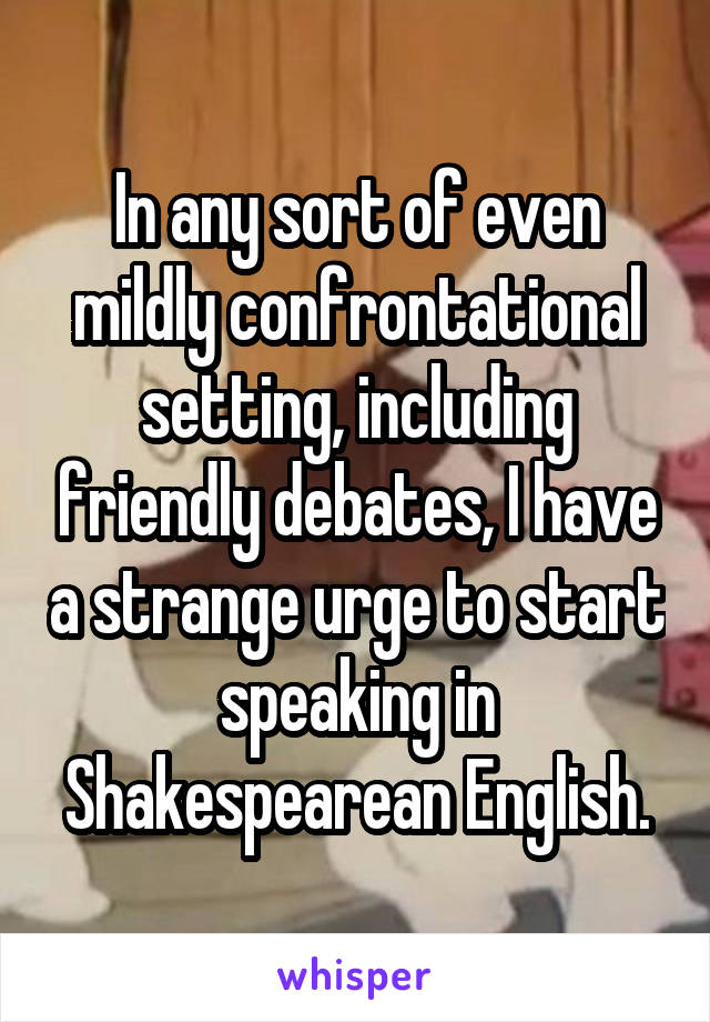 In any sort of even mildly confrontational setting, including friendly debates, I have a strange urge to start speaking in Shakespearean English.