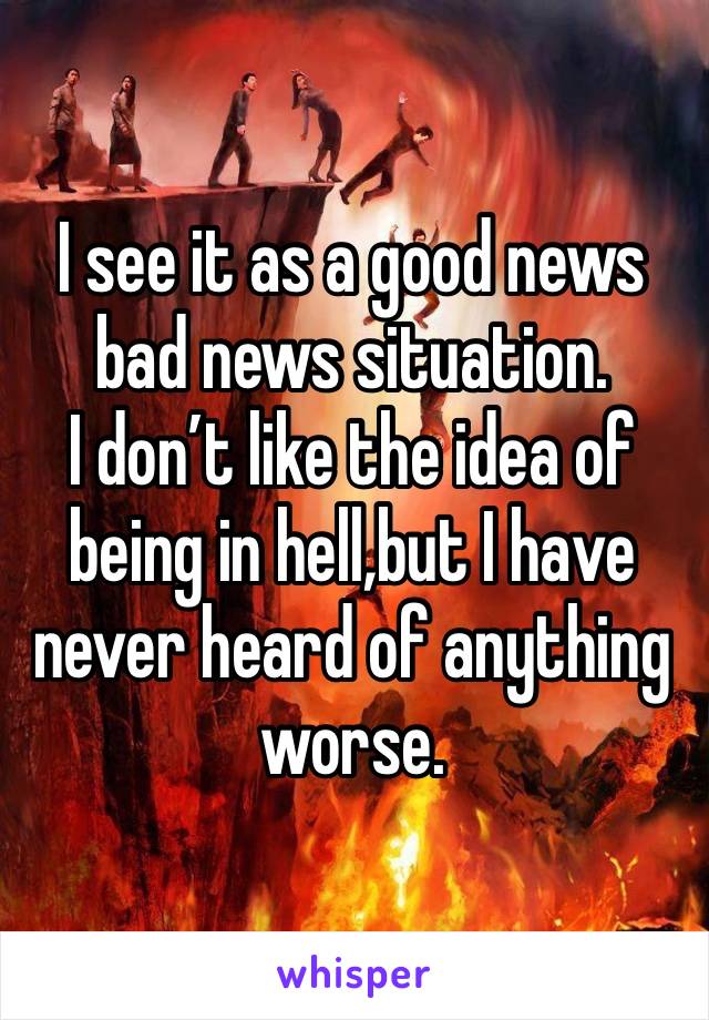 I see it as a good news bad news situation.
I don’t like the idea of being in hell,but I have never heard of anything worse.