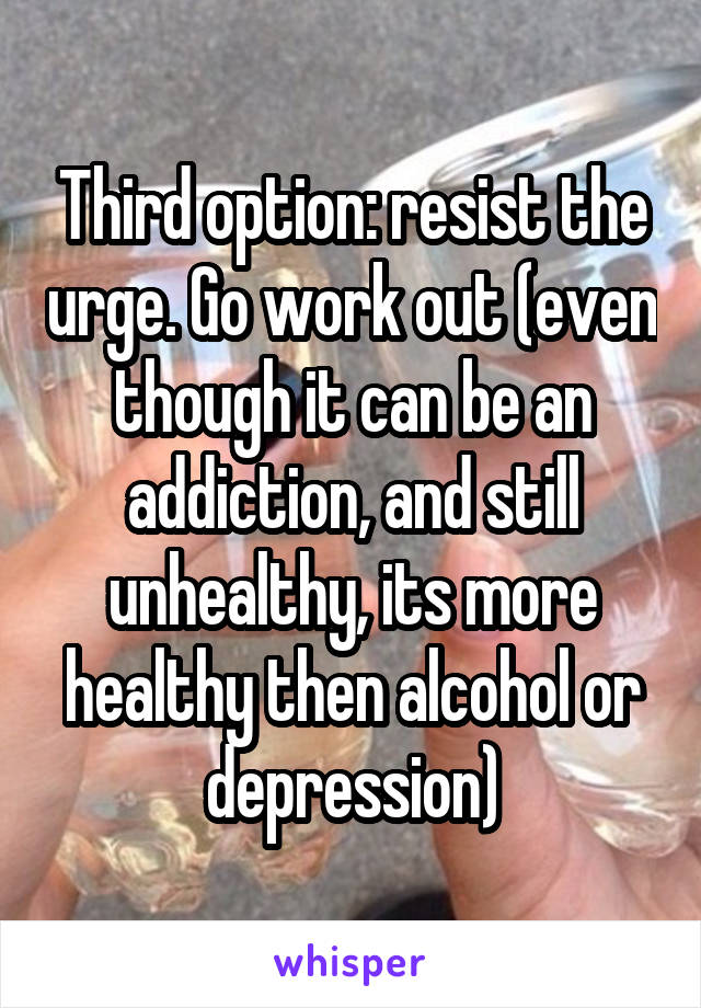 Third option: resist the urge. Go work out (even though it can be an addiction, and still unhealthy, its more healthy then alcohol or depression)