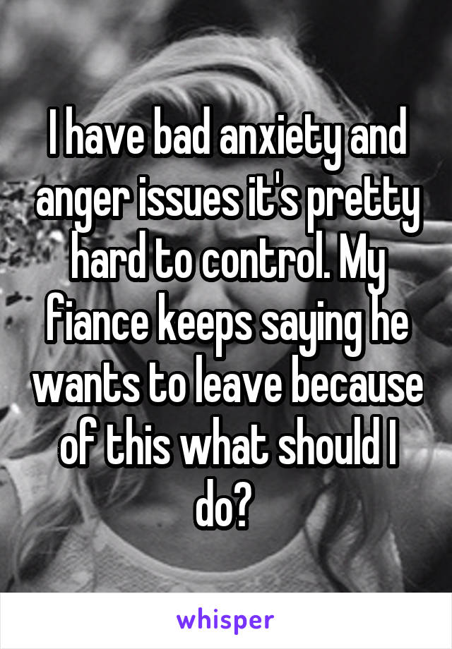I have bad anxiety and anger issues it's pretty hard to control. My fiance keeps saying he wants to leave because of this what should I do? 