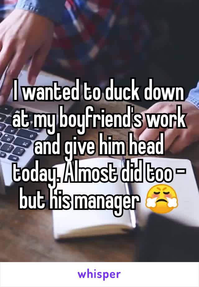 I wanted to duck down at my boyfriend's work and give him head today. Almost did too - but his manager 😤