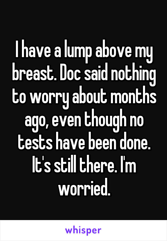 I have a lump above my breast. Doc said nothing to worry about months ago, even though no tests have been done. It's still there. I'm worried.