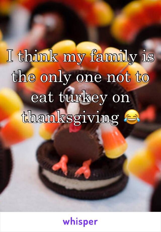 I think my family is the only one not to eat turkey on thanksgiving 😂