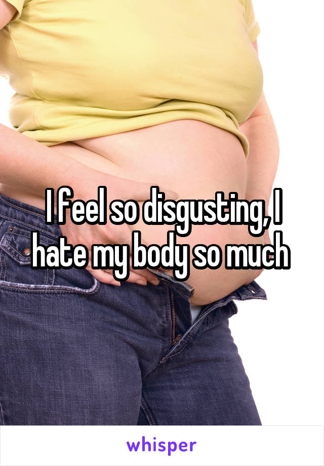 I feel so disgusting, I hate my body so much 