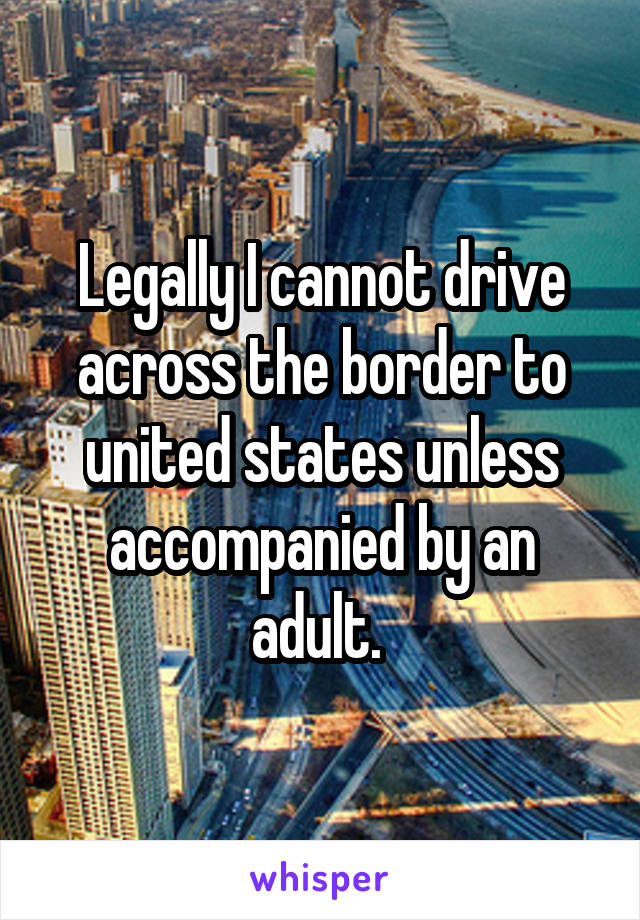 Legally I cannot drive across the border to united states unless accompanied by an adult. 