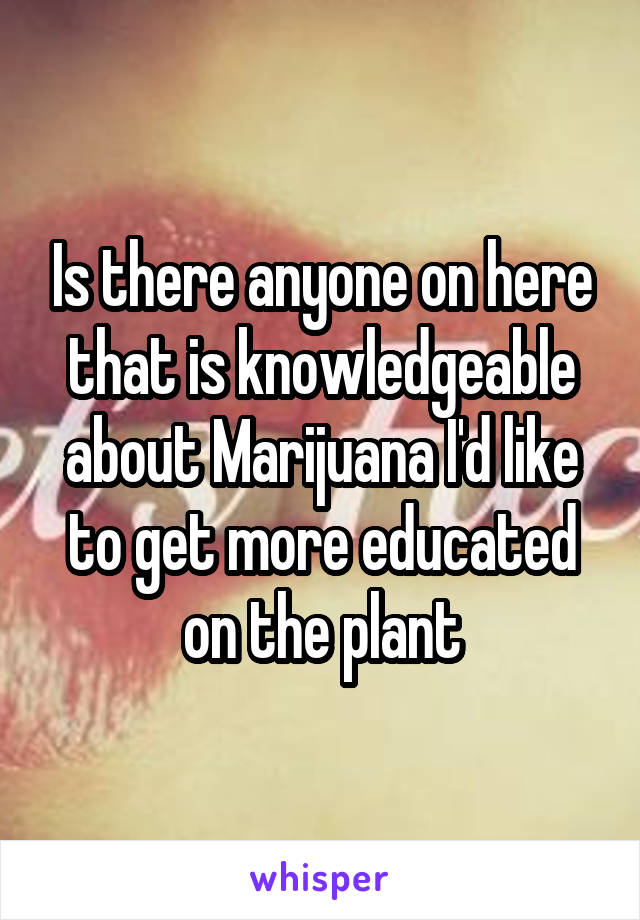 Is there anyone on here that is knowledgeable about Marijuana I'd like to get more educated on the plant