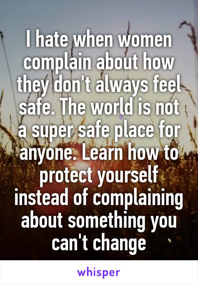 I hate when women complain about how they don't always feel safe. The world is not a super safe place for anyone. Learn how to protect yourself instead of complaining about something you can't change
