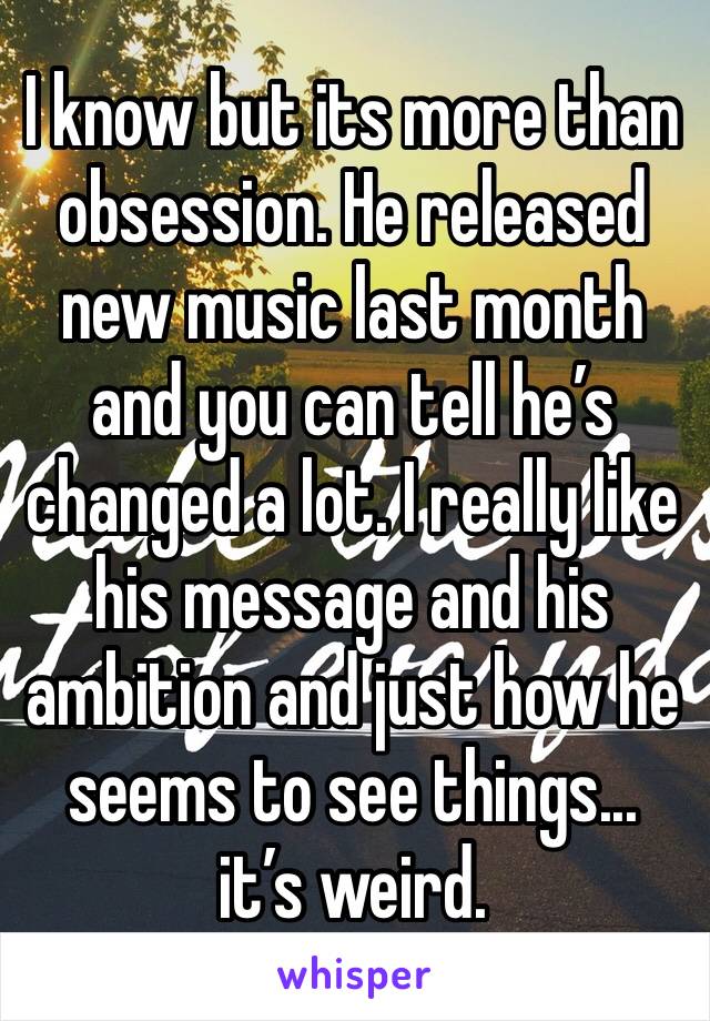 I know but its more than  obsession. He released new music last month and you can tell he’s changed a lot. I really like his message and his ambition and just how he seems to see things... it’s weird.
