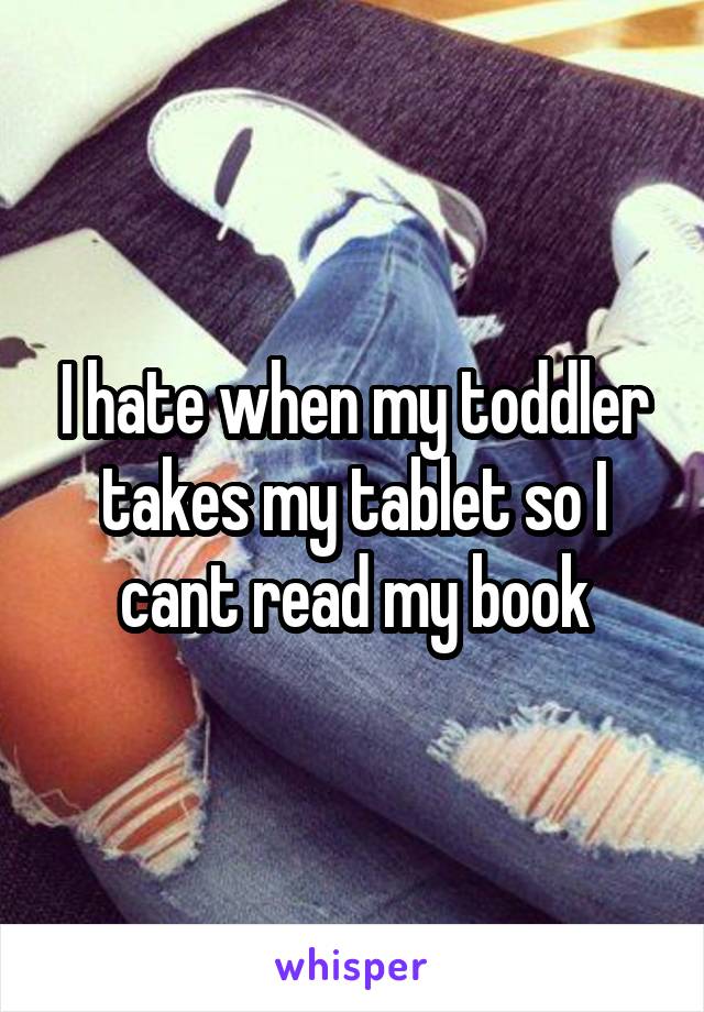 I hate when my toddler takes my tablet so I cant read my book