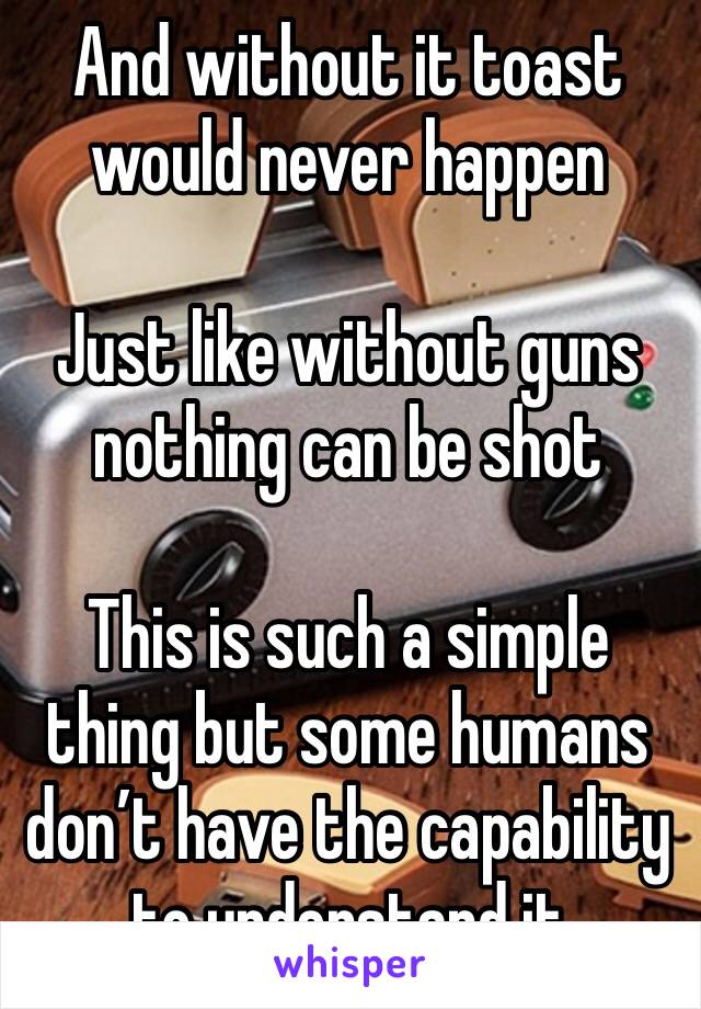 And without it toast would never happen 

Just like without guns nothing can be shot

This is such a simple thing but some humans don’t have the capability to understand it 