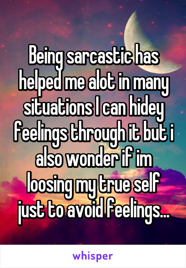 Being sarcastic has helped me alot in many situations I can hidey feelings through it but i also wonder if im loosing my true self just to avoid feelings...