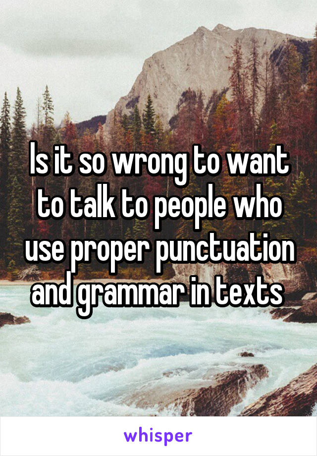 Is it so wrong to want to talk to people who use proper punctuation and grammar in texts 