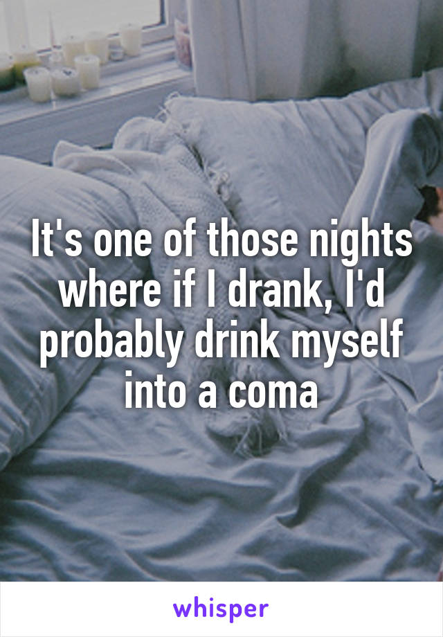 It's one of those nights where if I drank, I'd probably drink myself into a coma