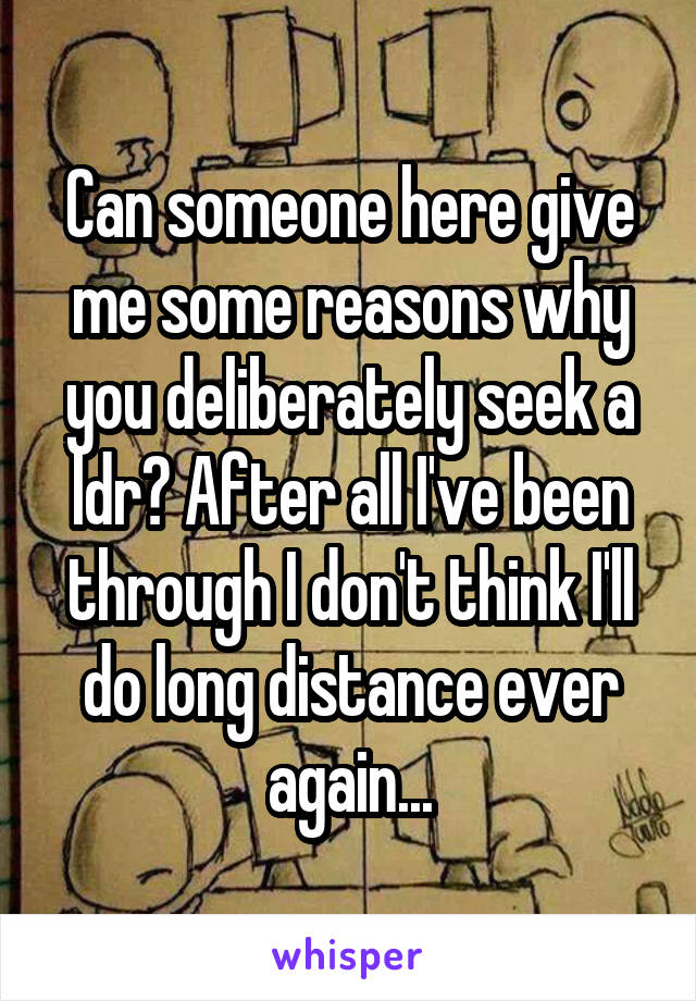 Can someone here give me some reasons why you deliberately seek a ldr? After all I've been through I don't think I'll do long distance ever again...