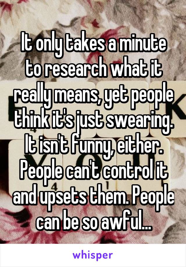 It only takes a minute to research what it really means, yet people think it's just swearing. It isn't funny, either. People can't control it and upsets them. People can be so awful...