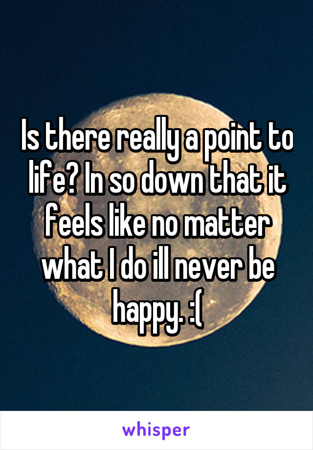 Is there really a point to life? In so down that it feels like no matter what I do ill never be happy. :(