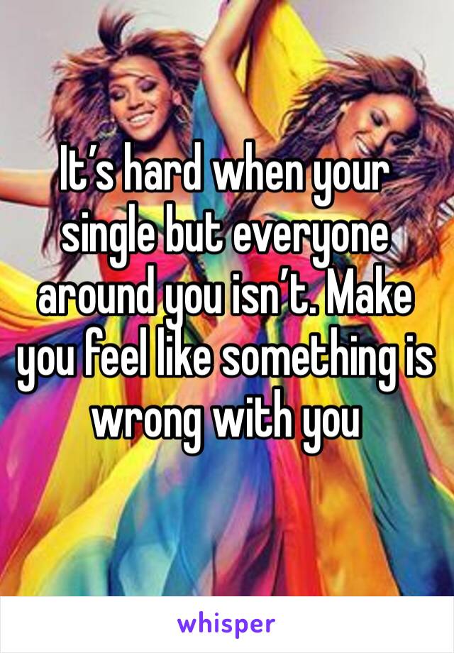 It’s hard when your single but everyone around you isn’t. Make you feel like something is wrong with you 