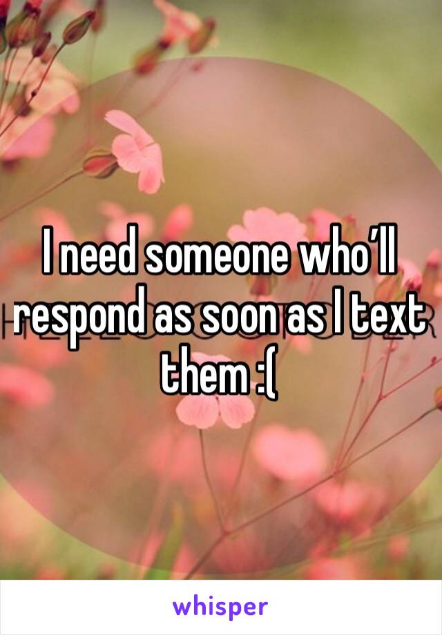 I need someone who’ll respond as soon as I text them :(