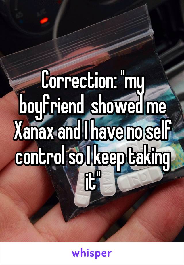 Correction: "my boyfriend  showed me Xanax and I have no self control so I keep taking it"