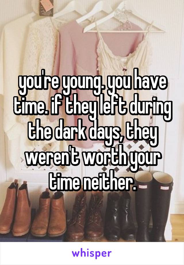 you're young. you have time. if they left during the dark days, they weren't worth your time neither.