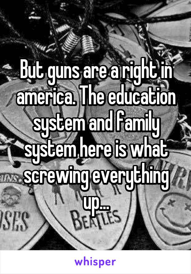 But guns are a right in america. The education system and family system here is what screwing everything up...