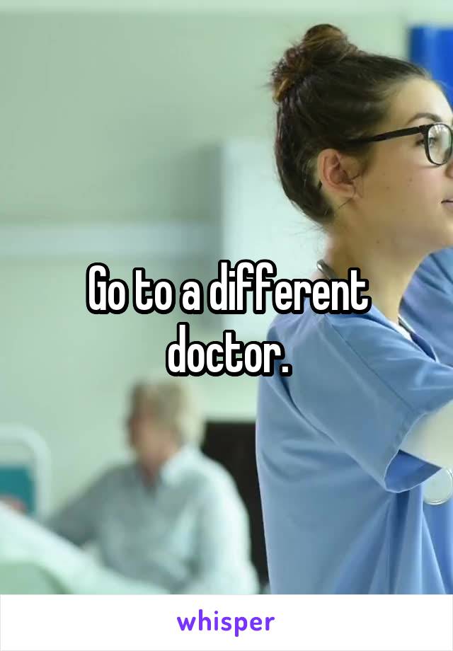 Go to a different doctor.