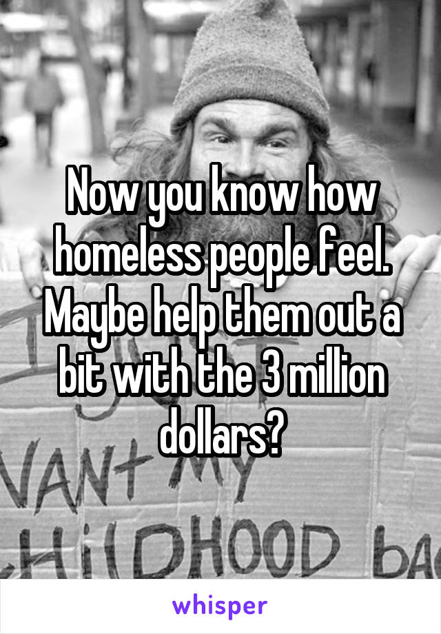 Now you know how homeless people feel. Maybe help them out a bit with the 3 million dollars?