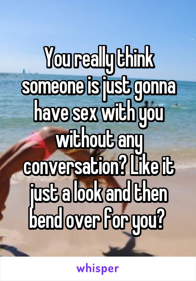 You really think someone is just gonna have sex with you without any conversation? Like it just a look and then bend over for you? 