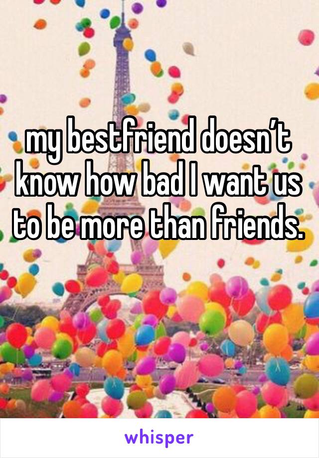 my bestfriend doesn’t know how bad I want us to be more than friends.