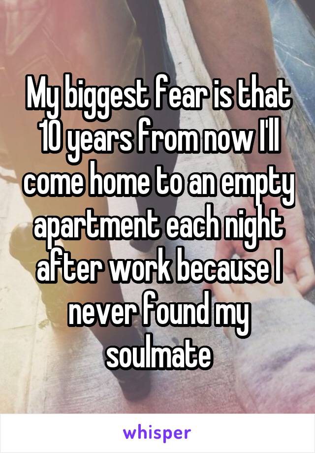 My biggest fear is that 10 years from now I'll come home to an empty apartment each night after work because I never found my soulmate