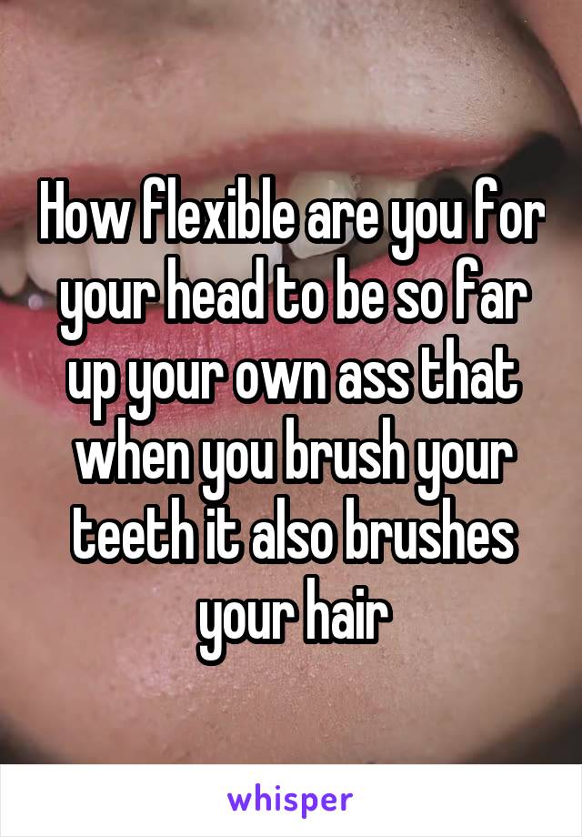 How flexible are you for your head to be so far up your own ass that when you brush your teeth it also brushes your hair