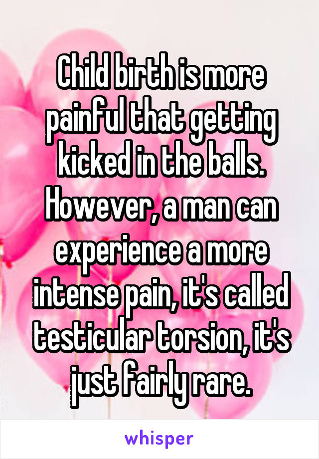 Child birth is more painful that getting kicked in the balls.
However, a man can experience a more intense pain, it's called testicular torsion, it's just fairly rare.