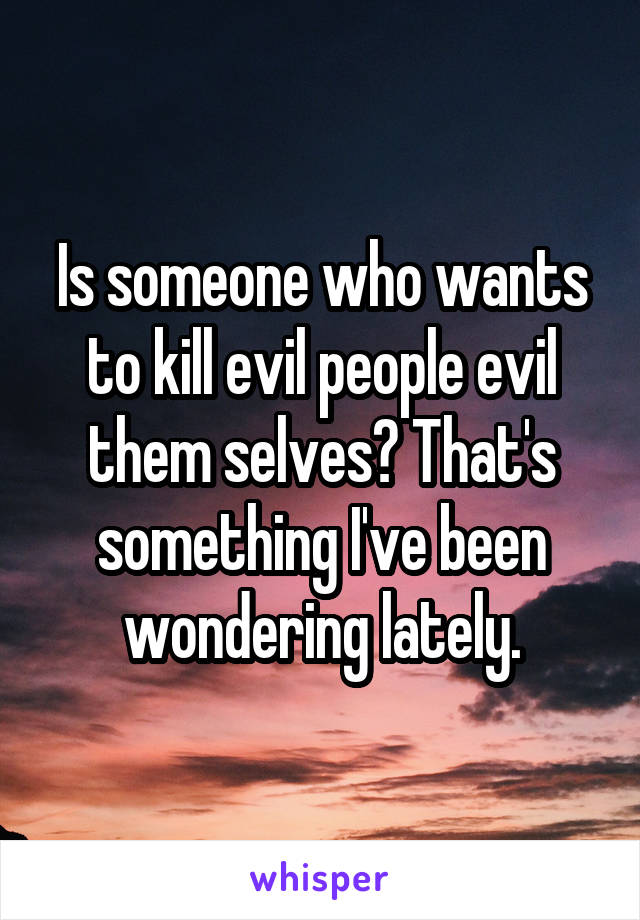 Is someone who wants to kill evil people evil them selves? That's something I've been wondering lately.