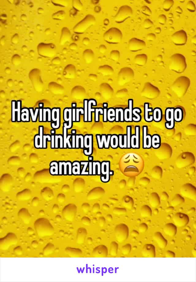 Having girlfriends to go drinking would be amazing. 😩