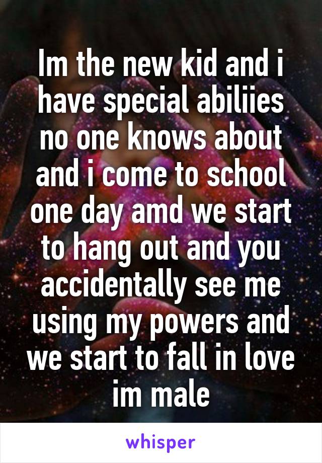 Im the new kid and i have special abiliies no one knows about and i come to school one day amd we start to hang out and you accidentally see me using my powers and we start to fall in love im male